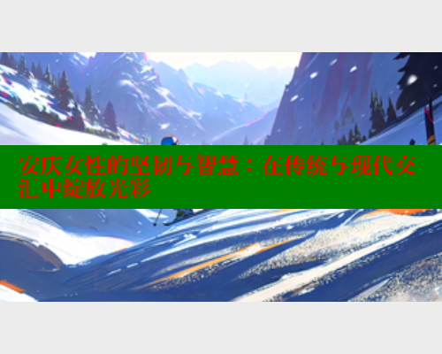 安庆女性的坚韧与智慧：在传统与现代交汇中绽放光彩 关键词4 第2张