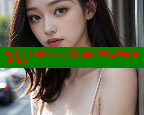 畅享多人视频聊天乐趣 连接你我他共创美好时光