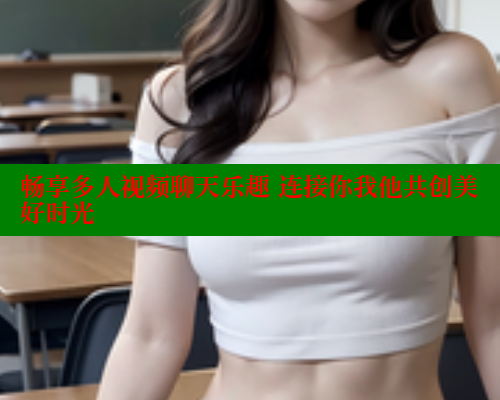 畅享多人视频聊天乐趣 连接你我他共创美好时光 44 第1张