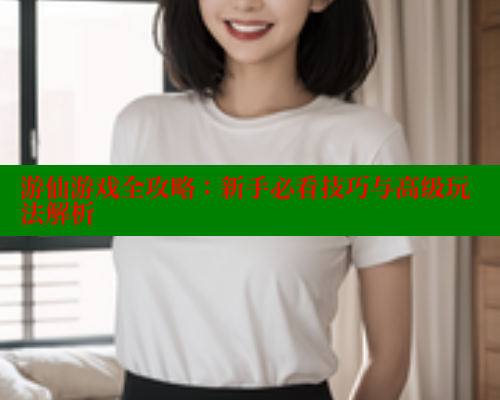 游仙游戏全攻略：新手必看技巧与高级玩法解析