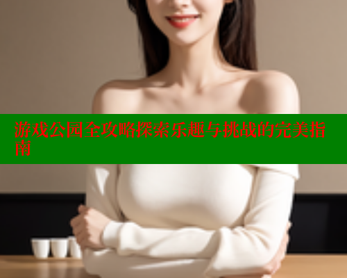 游戏公园全攻略探索乐趣与挑战的完美指南