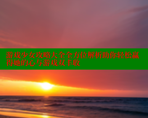 游戏少女攻略大全全方位解析助你轻松赢得她的心与游戏双丰收